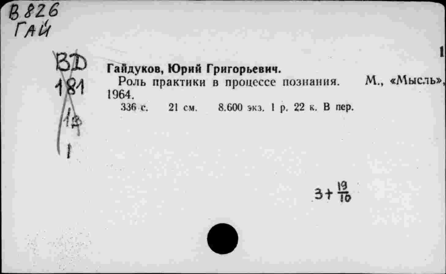 ﻿I
Гайдуков, Юрий Григорьевич.
Роль практики в процессе познания. М., «Мысль», 1964.
336 с. 21 см. 8.600 экз. 1 р. 22 к. В пер.
ЭТ ю